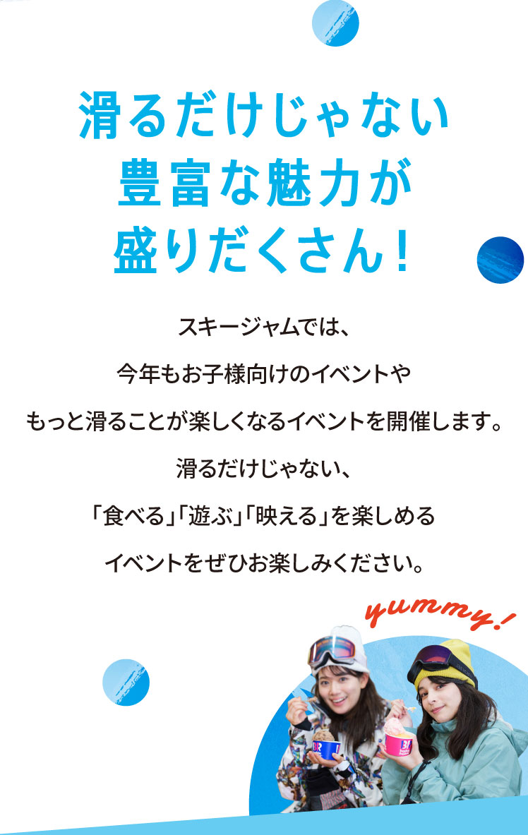 滑るだけじゃない 豊富な魅力が盛りだくさん スキージャムでは、今年もお子様向けのイベントやもっと滑ることが楽しくなるイベントを開催します。滑るだけじゃない、「食べる」「遊ぶ」「映える」を楽しめるイベントをぜひお楽しみください。